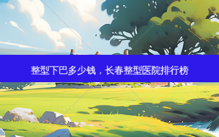 整型下巴多少钱，长春整型医院排行榜