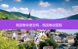 韩国整容便宜吗，韩国整容医院