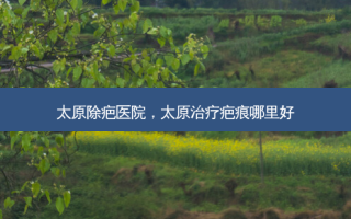 太原除疤医院，太原治疗疤痕哪里好