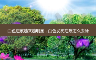 白色疤痕越来越明显，白色发亮疤痕怎么去除