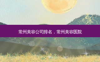 常州美容公司排名，常州美容医院