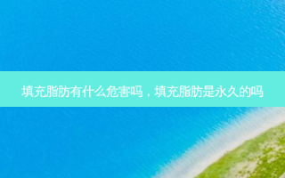 填充脂肪有什么危害吗，填充脂肪是永久的吗