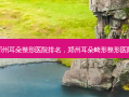 郑州耳朵整形医院排名，郑州耳朵畸形整形医院