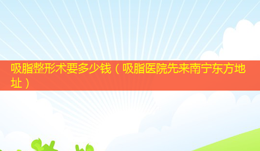吸脂整形术要多少钱(吸脂医院先来南宁东方地址)-第1张图片-美呗严选网 吸脂整形术要多少钱(吸脂医院先来南宁东方地址)-第1张图片-美呗严选网