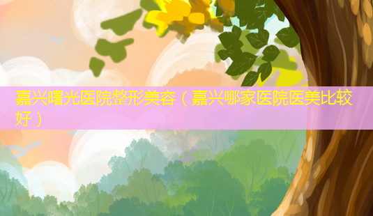 嘉兴曙光医院整形美容(嘉兴哪家医院医美比较好)-第1张图片-美呗严选网 嘉兴曙光医院整形美容(嘉兴哪家医院医美比较好)-第1张图片-美呗严选网