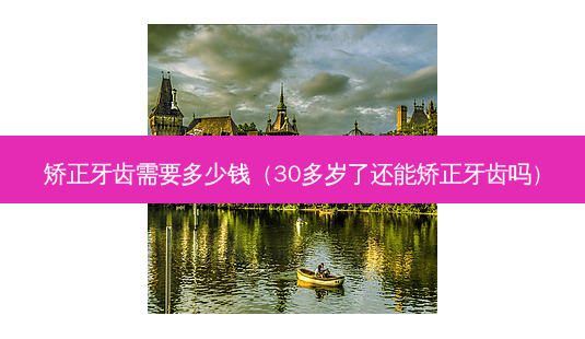 矫正牙齿需要多少钱(30多岁了还能矫正牙齿吗)-第1张图片-美呗严选网 矫正牙齿需要多少钱(30多岁了还能矫正牙齿吗)-第1张图片-美呗严选网