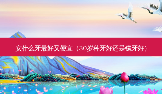 安什么牙好又便宜(30岁种牙好还是镶牙好)-第1张图片-美呗严选网 安什么牙好又便宜(30岁种牙好还是镶牙好)-第1张图片-美呗严选网
