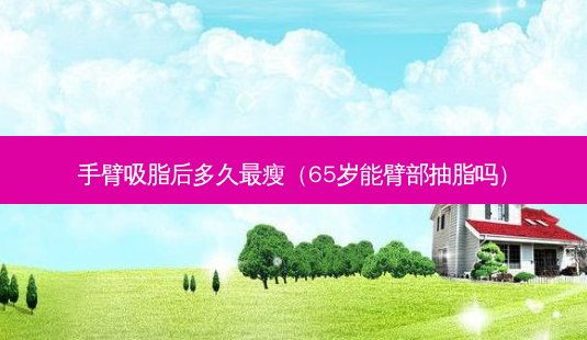 手臂吸脂后多久瘦(65岁能臂部抽脂吗)-第1张图片-美呗严选网 手臂吸脂后多久瘦(65岁能臂部抽脂吗)-第1张图片-美呗严选网