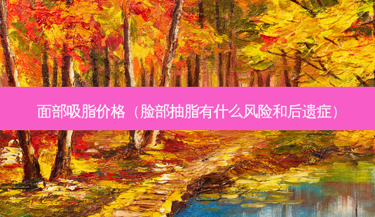 面部吸脂价格(脸部抽脂有什么风险和后遗症)-第1张图片-美呗严选网 面部吸脂价格(脸部抽脂有什么风险和后遗症)-第1张图片-美呗严选网