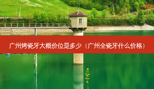 广州烤瓷牙大概价位是多少(广州全瓷牙什么价格)-第1张图片-美呗严选网 广州烤瓷牙大概价位是多少(广州全瓷牙什么价格)-第1张图片-美呗严选网