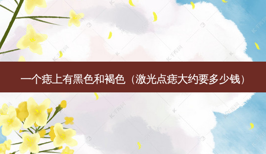 一个痣上有黑色和褐色(激光点痣大约要多少钱)-第1张图片-美呗严选网 一个痣上有黑色和褐色(激光点痣大约要多少钱)-第1张图片-美呗严选网
