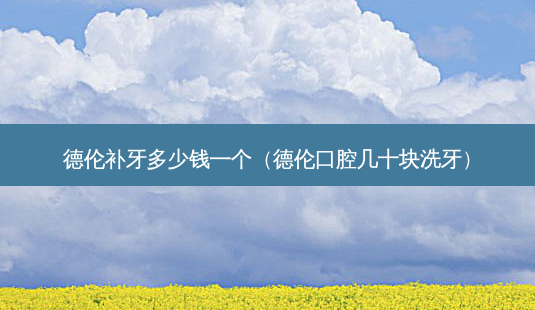 德伦补牙多少钱一个(德伦口腔几十块洗牙)-第1张图片-美呗严选网 德伦补牙多少钱一个(德伦口腔几十块洗牙)-第1张图片-美呗严选网