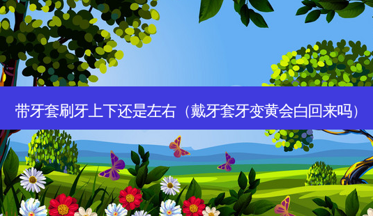 带牙套刷牙上下还是左右(戴牙套牙变黄会白回来吗)-第1张图片-美呗严选网 带牙套刷牙上下还是左右(戴牙套牙变黄会白回来吗)-第1张图片-美呗严选网