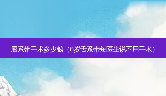 唇系带手术多少钱（6岁舌系带短医生说不用手术）-第1张图片-美呗严选网