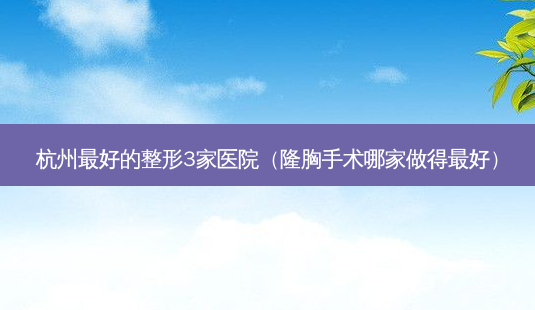 杭州好的整形3家医院(隆胸手术哪家做得好)-第1张图片-美呗严选网 杭州好的整形3家医院(隆胸手术哪家做得好)-第1张图片-美呗严选网
