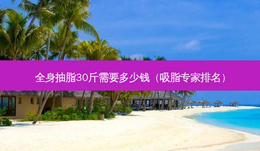 全身抽脂30斤需要多少钱(吸脂专家排名)-第1张图片-美呗严选网 全身抽脂30斤需要多少钱(吸脂专家排名)-第1张图片-美呗严选网