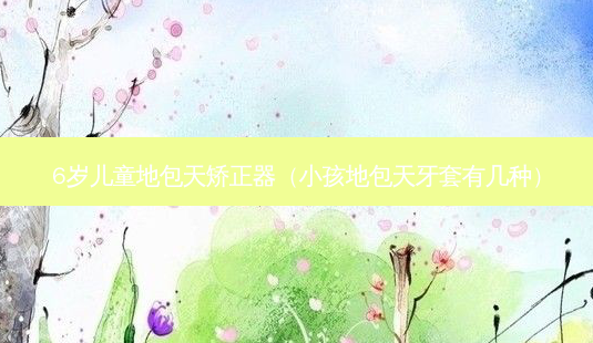 6岁儿童地包天矫正器(小孩地包天牙套有几种)-第1张图片-美呗严选网 6岁儿童地包天矫正器(小孩地包天牙套有几种)-第1张图片-美呗严选网