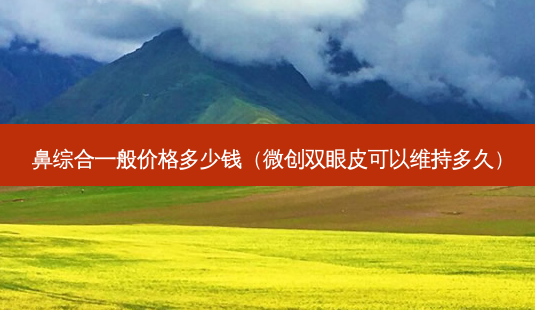 鼻综合一般价格多少钱(微创双眼皮可以维持多久)-第1张图片-美呗严选网 鼻综合一般价格多少钱(微创双眼皮可以维持多久)-第1张图片-美呗严选网