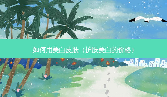 如何用美白皮肤(护肤美白的价格)-第1张图片-美呗严选网 如何用美白皮肤(护肤美白的价格)-第1张图片-美呗严选网