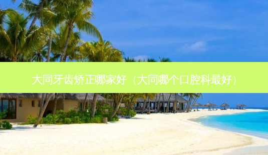 大同牙齿矫正哪家好(大同哪个口腔科好)-第1张图片-美呗严选网 大同牙齿矫正哪家好(大同哪个口腔科好)-第1张图片-美呗严选网