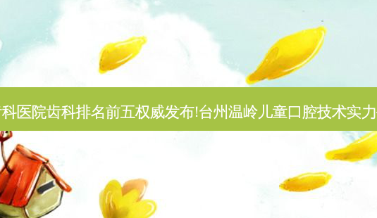 国内大齿科医院齿科排名前五发布!台州温岭儿童口腔技术实力位居榜首-第1张图片-美呗严选网 国内大齿科医院齿科排名前五发布!台州温岭儿童口腔技术实力位居榜首-第1张图片-美呗严选网