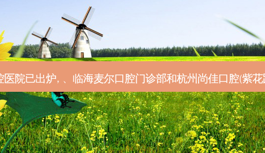 2023国内排前十的口腔医院已出炉, 、临海麦尔口腔门诊部和杭州尚佳口腔(紫花路种植正畸中心)都上榜-第1张图片-美呗严选网 2023国内排前十的口腔医院已出炉, 、临海麦尔口腔门诊部和杭州尚佳口腔(紫花路种植正畸中心)都上榜-第1张图片-美呗严选网
