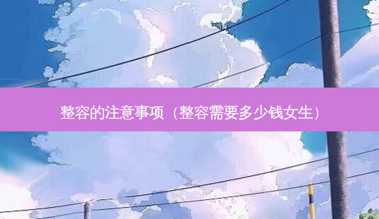 整容的注意事项(整容需要多少钱女生)-第1张图片-美呗严选网 整容的注意事项(整容需要多少钱女生)-第1张图片-美呗严选网