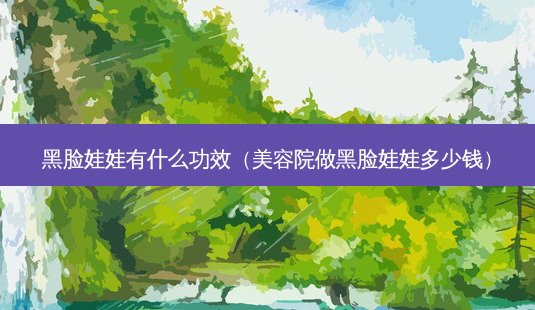 黑脸娃娃有什么功效(美容院做黑脸娃娃多少钱)-第1张图片-美呗严选网 黑脸娃娃有什么功效(美容院做黑脸娃娃多少钱)-第1张图片-美呗严选网