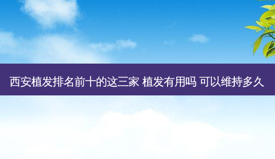 西安植发排名前十的这三家 植发有用吗 可以维持多久-第1张图片-美呗严选网