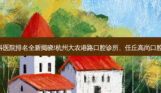 国内十大正规牙科医院排名全新揭晓!杭州大农港路口腔诊所、任丘高尚口腔诊所等,稳居前五-第1张图片-美呗严选网 国内十大正规牙科医院排名全新揭晓!杭州大农港路口腔诊所、任丘高尚口腔诊所等,稳居前五-第1张图片-美呗严选网