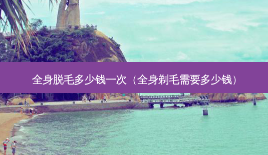全身脱毛多少钱一次(全身剃毛需要多少钱)-第1张图片-美呗严选网 全身脱毛多少钱一次(全身剃毛需要多少钱)-第1张图片-美呗严选网