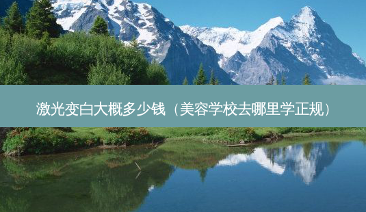 激光变白大概多少钱(美容学校去哪里学正规)-第1张图片-美呗严选网 激光变白大概多少钱(美容学校去哪里学正规)-第1张图片-美呗严选网