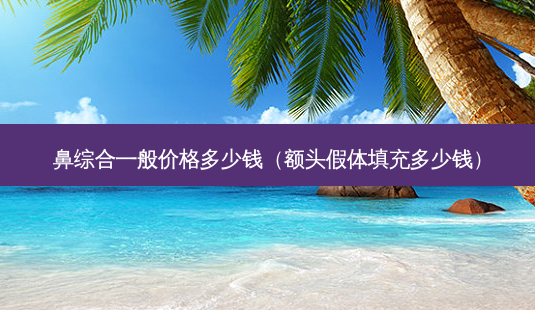 鼻综合一般价格多少钱(额头假体填充多少钱)-第1张图片-美呗严选网 鼻综合一般价格多少钱(额头假体填充多少钱)-第1张图片-美呗严选网