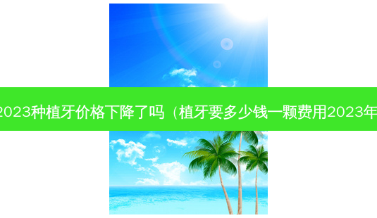 2023种植牙价格下降了吗（植牙要多少钱一颗费用2023年）-第1张图片-美呗严选网