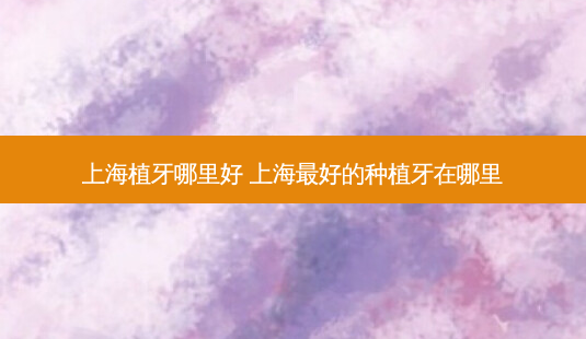 上海植牙哪里好 上海好的种植牙在哪里-第1张图片-美呗严选网 上海植牙哪里好 上海好的种植牙在哪里-第1张图片-美呗严选网