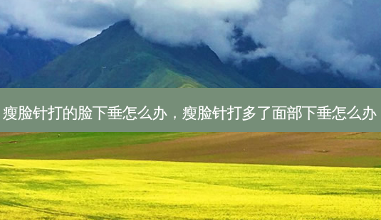 瘦脸针打的脸下垂怎么办，瘦脸针打多了面部下垂怎么办-第1张图片-美呗严选网