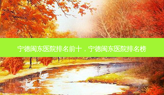宁德闽东医院排名前十,宁德闽东医院排名榜-第1张图片-美呗严选网 宁德闽东医院排名前十,宁德闽东医院排名榜-第1张图片-美呗严选网