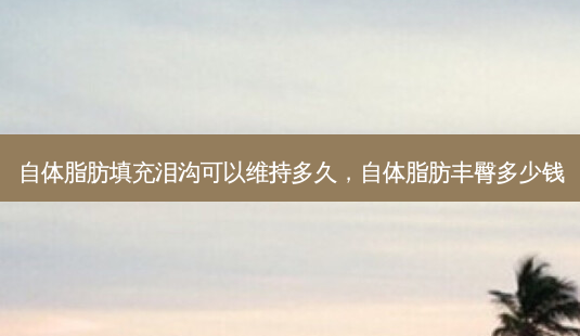 自体脂肪填充泪沟可以维持多久,自体脂肪丰臀多少钱-第1张图片-美呗严选网 自体脂肪填充泪沟可以维持多久,自体脂肪丰臀多少钱-第1张图片-美呗严选网