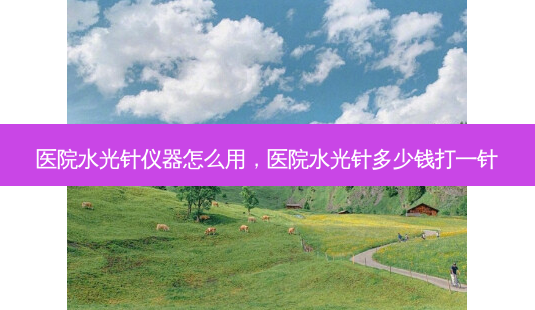 医院水光针仪器怎么用,医院水光针多少钱打一针-第1张图片-美呗严选网 医院水光针仪器怎么用,医院水光针多少钱打一针-第1张图片-美呗严选网