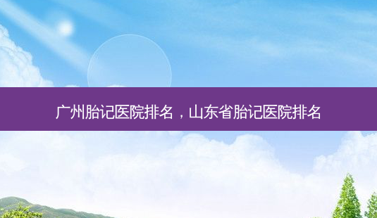 广州胎记医院排名,山东省胎记医院排名-第1张图片-美呗严选网 广州胎记医院排名,山东省胎记医院排名-第1张图片-美呗严选网