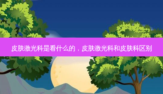 皮肤激光科是看什么的,皮肤激光科和皮肤科区别-第1张图片-美呗严选网 皮肤激光科是看什么的,皮肤激光科和皮肤科区别-第1张图片-美呗严选网