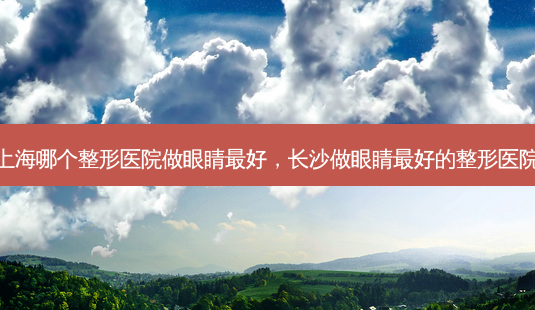 上海哪个整形医院做眼睛好,长沙做眼睛好的整形医院-第1张图片-美呗严选网 上海哪个整形医院做眼睛好,长沙做眼睛好的整形医院-第1张图片-美呗严选网