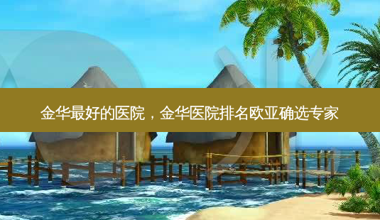 金华好的医院,金华医院排名欧亚确选专家-第1张图片-美呗严选网 金华好的医院,金华医院排名欧亚确选专家-第1张图片-美呗严选网