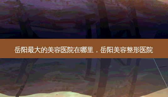 岳阳大的美容医院在哪里,岳阳美容整形医院-第1张图片-美呗严选网 岳阳大的美容医院在哪里,岳阳美容整形医院-第1张图片-美呗严选网