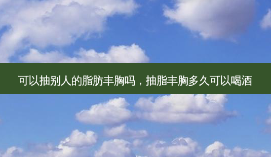 可以抽别人的脂肪丰胸吗,抽脂丰胸多久可以喝酒-第1张图片-美呗严选网 可以抽别人的脂肪丰胸吗,抽脂丰胸多久可以喝酒-第1张图片-美呗严选网