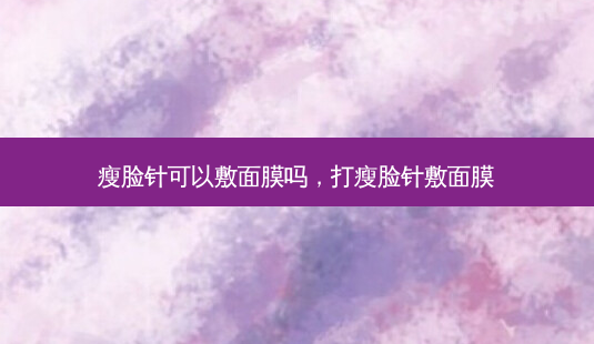 瘦脸针可以敷面膜吗,打瘦脸针敷面膜-第1张图片-美呗严选网 瘦脸针可以敷面膜吗,打瘦脸针敷面膜-第1张图片-美呗严选网