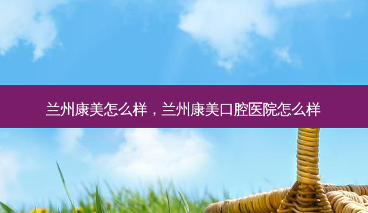兰州康美怎么样,兰州康美口腔医院怎么样-第1张图片-美呗严选网 兰州康美怎么样,兰州康美口腔医院怎么样-第1张图片-美呗严选网