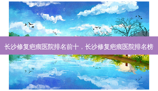 长沙修复疤痕医院排名前十,长沙修复疤痕医院排名榜-第1张图片-美呗严选网 长沙修复疤痕医院排名前十,长沙修复疤痕医院排名榜-第1张图片-美呗严选网