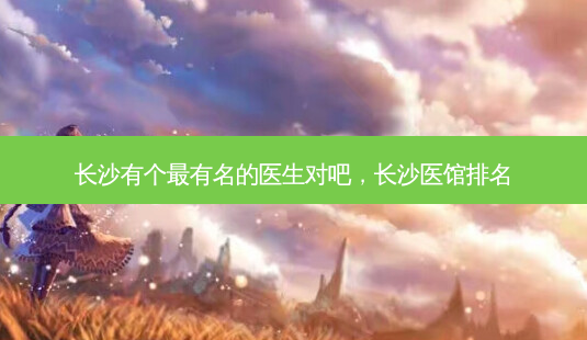 长沙有个有名的医生对吧,长沙医馆排名-第1张图片-美呗严选网 长沙有个有名的医生对吧,长沙医馆排名-第1张图片-美呗严选网