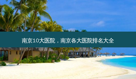 南京10大医院,南京各大医院排名大全-第1张图片-美呗严选网 南京10大医院,南京各大医院排名大全-第1张图片-美呗严选网